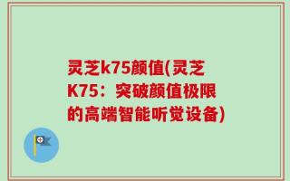 灵芝k75颜值(灵芝K75：突破颜值极限的高端智能听觉设备)