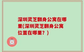 深圳灵芝翻身公寓在哪里(深圳灵芝翻身公寓位置在哪里？)