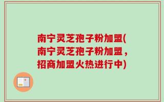 南宁灵芝孢子粉加盟(南宁灵芝孢子粉加盟，招商加盟火热进行中)
