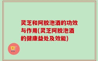 灵芝和阿胶泡酒的功效与作用(灵芝阿胶泡酒的健康益处及效能)