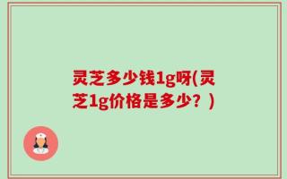 灵芝多少钱1g呀(灵芝1g价格是多少？)