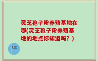 灵芝孢子粉养殖基地在哪(灵芝孢子粉养殖基地的地点你知道吗？)