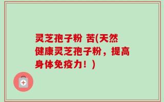 灵芝孢子粉 苦(天然健康灵芝孢子粉，提高身体免疫力！)