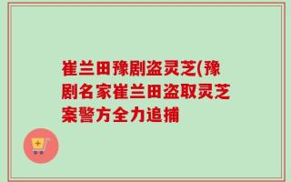 崔兰田豫剧盗灵芝(豫剧名家崔兰田盗取灵芝案警方全力追捕