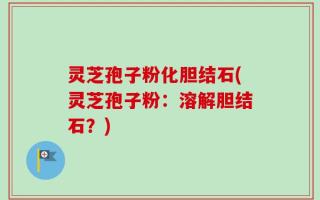 灵芝孢子粉化胆结石(灵芝孢子粉：溶解胆结石？)