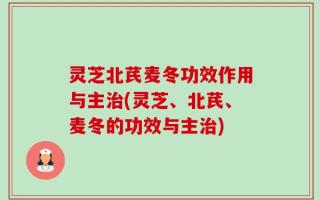 灵芝北芪麦冬功效作用与主治(灵芝、北芪、麦冬的功效与主治)