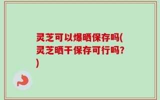 灵芝可以爆晒保存吗(灵芝晒干保存可行吗？)