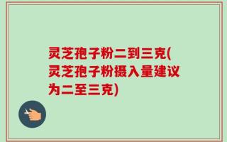 灵芝孢子粉二到三克(灵芝孢子粉摄入量建议为二至三克)