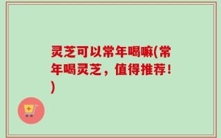 灵芝可以常年喝嘛(常年喝灵芝，值得推荐！)