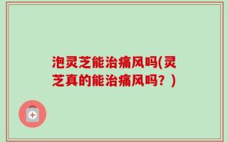 泡灵芝能治痛风吗(灵芝真的能治痛风吗？)