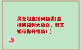 灵芝姐直播间福袋(直播间福利大放送，灵芝姐带你开福袋！)