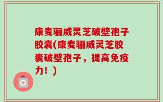 康麦骊威灵芝破壁孢子胶囊(康麦骊威灵芝胶囊破壁孢子，提高免疫力！)