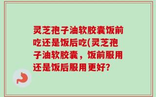 灵芝孢子油软胶囊饭前吃还是饭后吃(灵芝孢子油软胶囊，饭前服用还是饭后服用更好？
