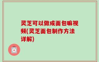 灵芝可以做成面包嘛视频(灵芝面包制作方法详解)