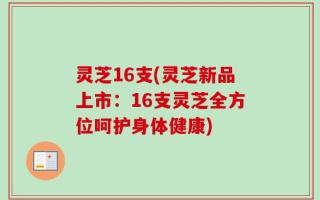 灵芝16支(灵芝新品上市：16支灵芝全方位呵护身体健康)