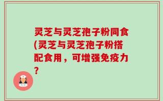 灵芝与灵芝孢子粉同食(灵芝与灵芝孢子粉搭配食用，可增强免疫力？
