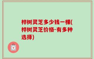 桦树灵芝多少钱一棵(桦树灵芝价格-有多种选择)