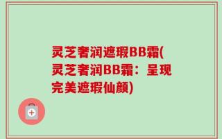 灵芝奢润遮瑕BB霜(灵芝奢润BB霜：呈现完美遮瑕仙颜)