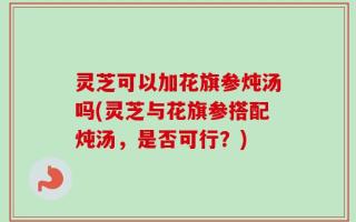 灵芝可以加花旗参炖汤吗(灵芝与花旗参搭配炖汤，是否可行？)