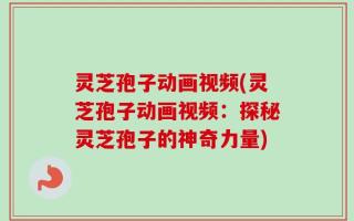 灵芝孢子动画视频(灵芝孢子动画视频：探秘灵芝孢子的神奇力量)