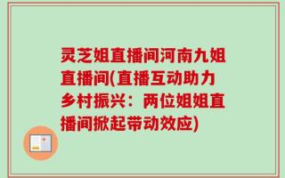灵芝姐直播间河南九姐直播间(直播互动助力乡村振兴：两位姐姐直播间掀起带动效应)