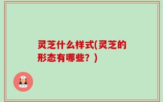 灵芝什么样式(灵芝的形态有哪些？)