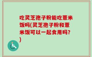 吃灵芝孢子粉能吃薏米饭吗(灵芝孢子粉和薏米饭可以一起食用吗？)