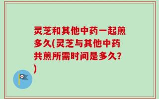 灵芝和其他中药一起煎多久(灵芝与其他中药共煎所需时间是多久？)
