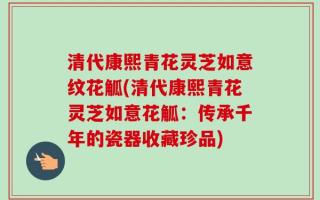 清代康熙青花灵芝如意纹花觚(清代康熙青花灵芝如意花觚：传承千年的瓷器收藏珍品)