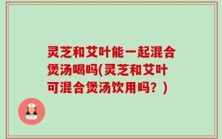 灵芝和艾叶能一起混合煲汤喝吗(灵芝和艾叶可混合煲汤饮用吗？)