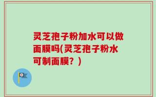 灵芝孢子粉加水可以做面膜吗(灵芝孢子粉水可制面膜？)