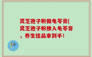 灵芝孢子粉做龟苓膏(灵芝孢子粉掺入龟苓膏，养生佳品拿到手！