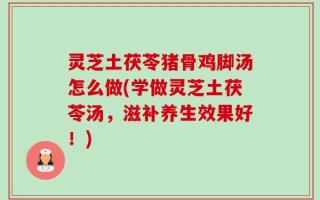 灵芝土茯苓猪骨鸡脚汤怎么做(学做灵芝土茯苓汤，滋补养生效果好！)