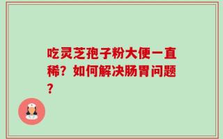 吃灵芝孢子粉大便一直稀？如何解决肠胃问题？