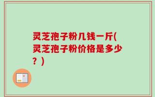 灵芝孢子粉几钱一斤(灵芝孢子粉价格是多少？)