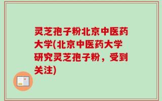 灵芝孢子粉北京中医药大学(北京中医药大学研究灵芝孢子粉，受到关注)