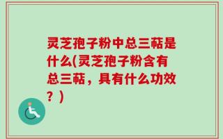 灵芝孢子粉中总三萜是什么(灵芝孢子粉含有总三萜，具有什么功效？)