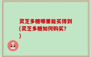 灵芝多糖哪里能买得到(灵芝多糖如何购买？)