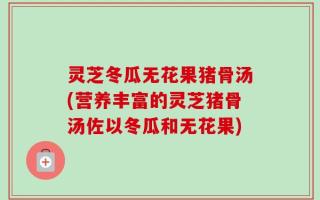 灵芝冬瓜无花果猪骨汤(营养丰富的灵芝猪骨汤佐以冬瓜和无花果)