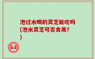 泡过水喝的灵芝能吃吗(泡水灵芝可否食用？)