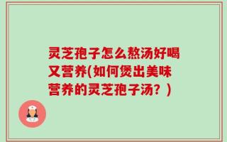 灵芝孢子怎么熬汤好喝又营养(如何煲出美味营养的灵芝孢子汤？)