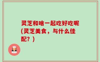 灵芝和啥一起吃好吃呢(灵芝美食，与什么佳配？)