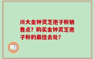 川大金钟灵芝孢子粉销售点？购买金钟灵芝孢子粉的最佳去处？
