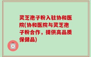 灵芝孢子粉入驻协和医院(协和医院与灵芝孢子粉合作，提供高品质保健品)