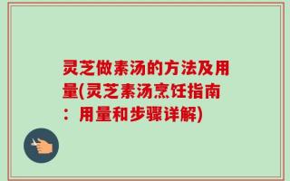 灵芝做素汤的方法及用量(灵芝素汤烹饪指南：用量和步骤详解)