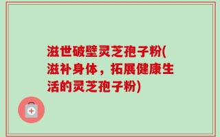 滋世破壁灵芝孢子粉(滋补身体，拓展健康生活的灵芝孢子粉)