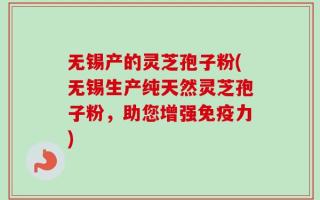 无锡产的灵芝孢子粉(无锡生产纯天然灵芝孢子粉，助您增强免疫力)