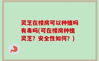 灵芝在楼房可以种植吗有毒吗(可在楼房种植灵芝？安全性如何？)