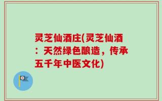 灵芝仙酒庄(灵芝仙酒：天然绿色酿造，传承五千年中医文化)