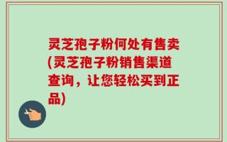 灵芝孢子粉何处有售卖(灵芝孢子粉销售渠道查询，让您轻松买到正品)